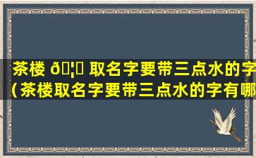 茶楼 🦅 取名字要带三点水的字（茶楼取名字要带三点水的字有哪些 🦢 ）